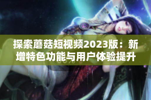 探索蘑菇短视频2023版：新增特色功能与用户体验提升