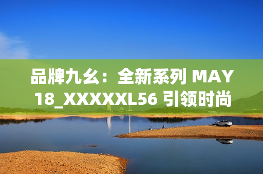 品牌九幺：全新系列 MAY18_XXXXXL56 引领时尚潮流