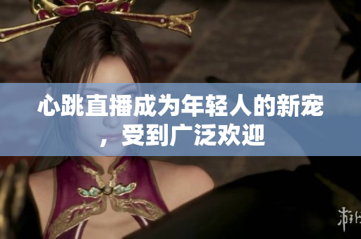 心跳直播成为年轻人的新宠，受到广泛欢迎