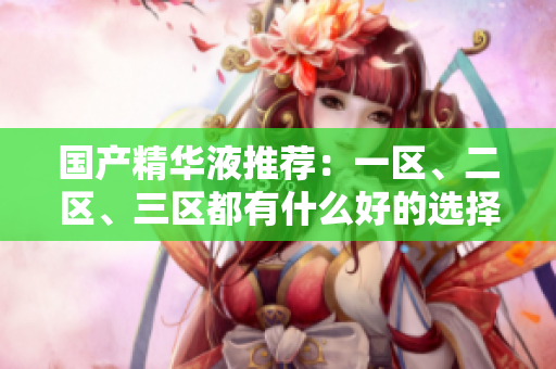 国产精华液推荐：一区、二区、三区都有什么好的选择？