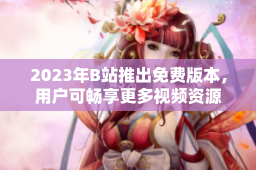 2023年B站推出免费版本，用户可畅享更多视频资源