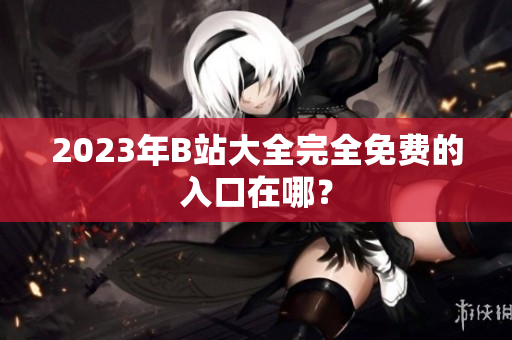 2023年B站大全完全免费的入口在哪？