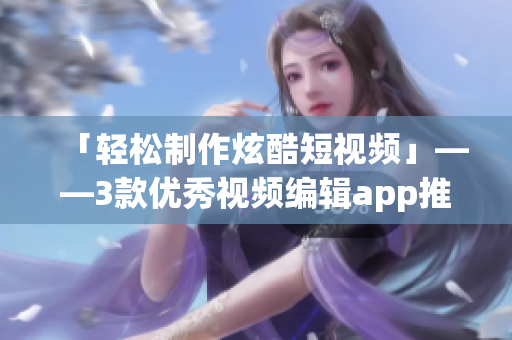 「轻松制作炫酷短视频」——3款优秀视频编辑app推荐