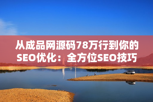 从成品网源码78万行到你的SEO优化：全方位SEO技巧