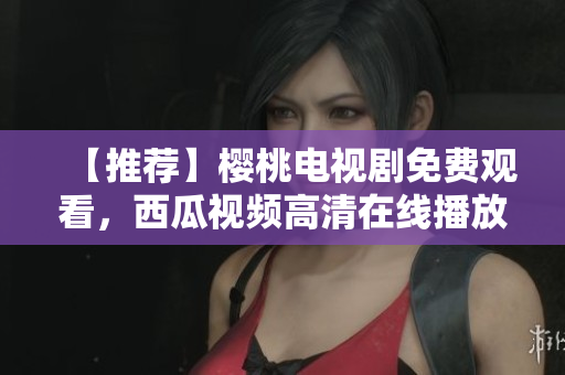 【推荐】樱桃电视剧免费观看，西瓜视频高清在线播放
