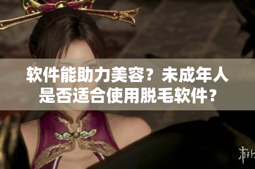 软件能助力美容？未成年人是否适合使用脱毛软件？