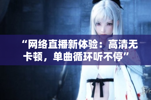 “网络直播新体验：高清无卡顿，单曲循环听不停”