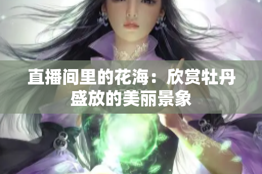 直播间里的花海：欣赏牡丹盛放的美丽景象