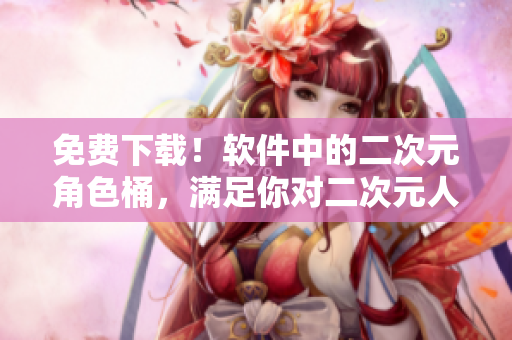 免费下载！软件中的二次元角色桶，满足你对二次元人物的渴望！