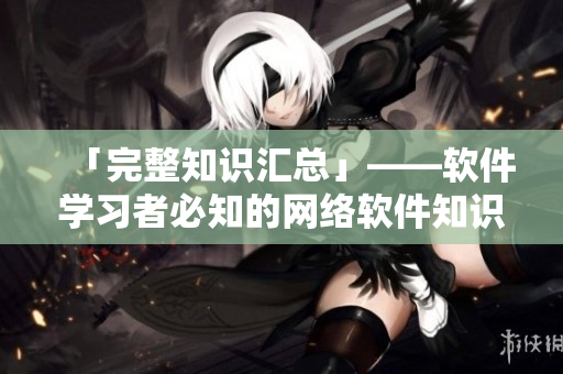 「完整知识汇总」——软件学习者必知的网络软件知识汇总