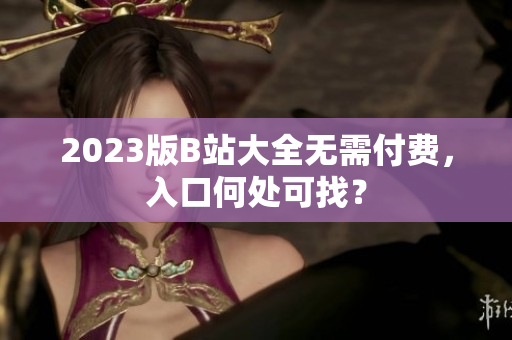 2023版B站大全无需付费，入口何处可找？