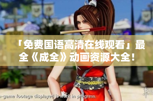 「免费国语高清在线观看」最全《成全》动画资源大全！