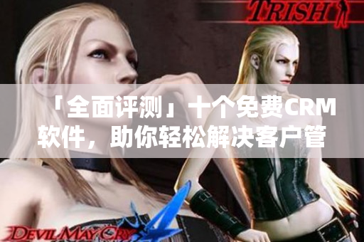 「全面评测」十个免费CRM软件，助你轻松解决客户管理难题！