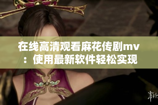 在线高清观看麻花传剧mv：使用最新软件轻松实现