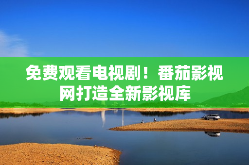 免费观看电视剧！番茄影视网打造全新影视库