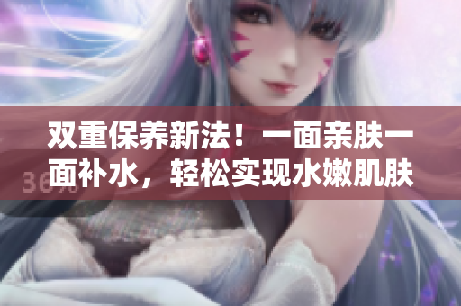 双重保养新法！一面亲肤一面补水，轻松实现水嫩肌肤