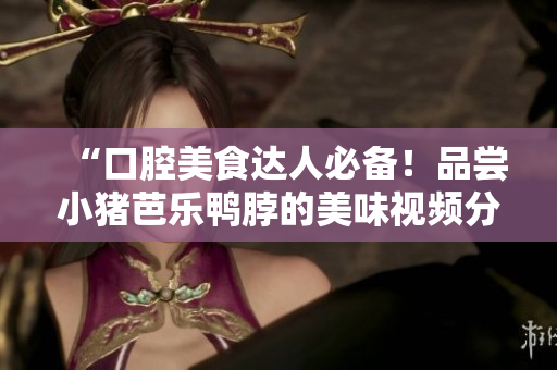 “口腔美食达人必备！品尝小猪芭乐鸭脖的美味视频分享”