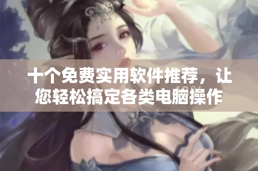 十个免费实用软件推荐，让您轻松搞定各类电脑操作