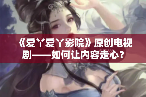 《爱丫爱丫影院》原创电视剧——如何让内容走心？