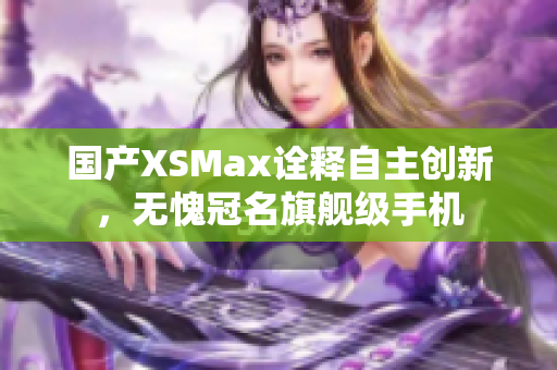国产XSMax诠释自主创新，无愧冠名旗舰级手机
