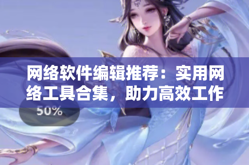 网络软件编辑推荐：实用网络工具合集，助力高效工作
