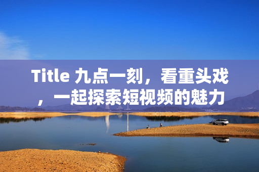 Title 九点一刻，看重头戏，一起探索短视频的魅力