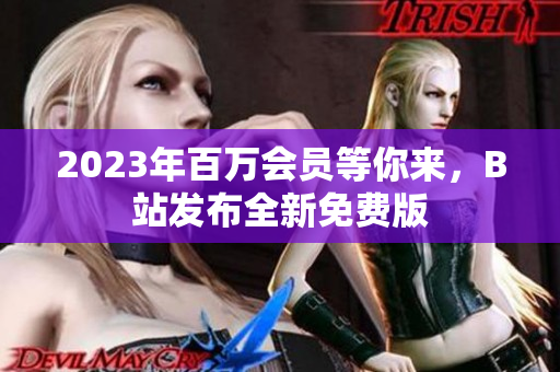 2023年百万会员等你来，B站发布全新免费版