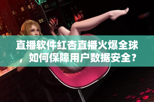直播软件红杏直播火爆全球，如何保障用户数据安全？