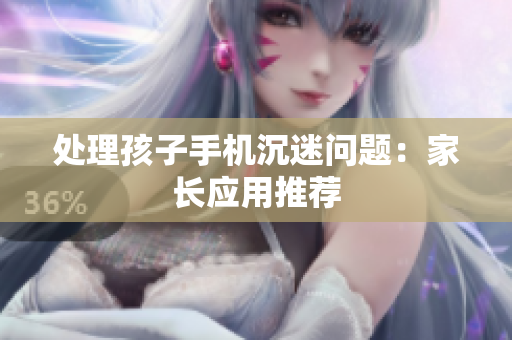处理孩子手机沉迷问题：家长应用推荐