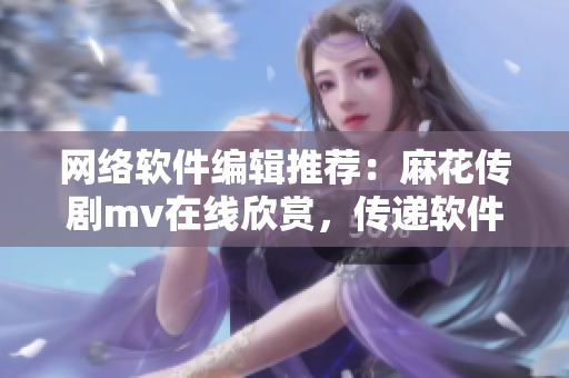 网络软件编辑推荐：麻花传剧mv在线欣赏，传递软件界的情怀