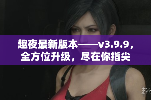 趣夜最新版本——v3.9.9，全方位升级，尽在你指尖