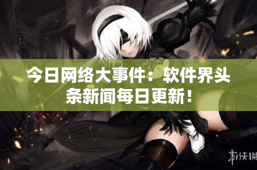 今日网络大事件：软件界头条新闻每日更新！