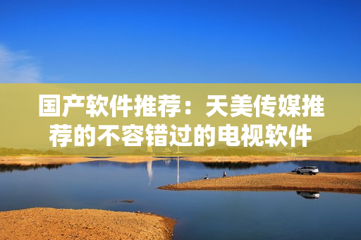 国产软件推荐：天美传媒推荐的不容错过的电视软件