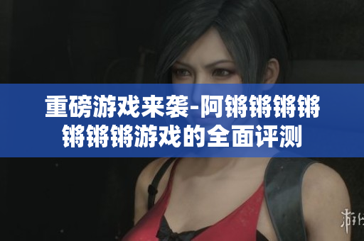 重磅游戏来袭-阿锵锵锵锵锵锵锵游戏的全面评测