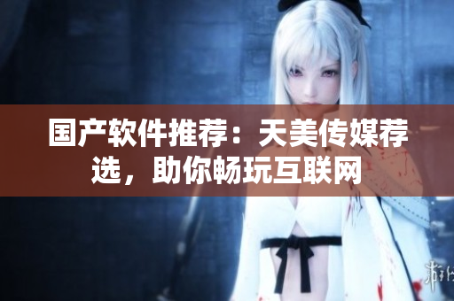 国产软件推荐：天美传媒荐选，助你畅玩互联网
