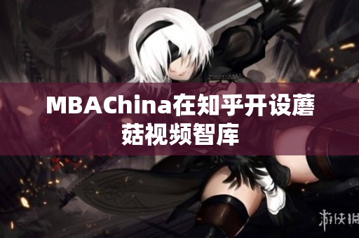 MBAChina在知乎开设蘑菇视频智库