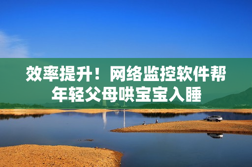 效率提升！网络监控软件帮年轻父母哄宝宝入睡