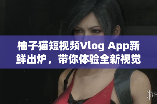 柚子猫短视频Vlog App新鲜出炉，带你体验全新视觉盛宴！