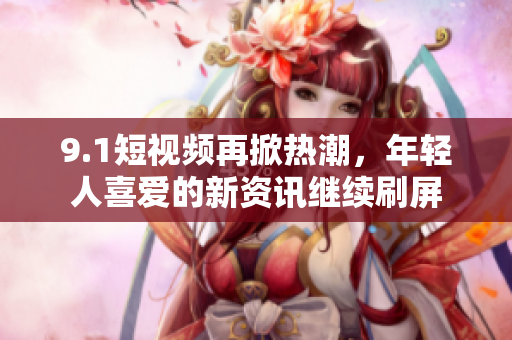 9.1短视频再掀热潮，年轻人喜爱的新资讯继续刷屏