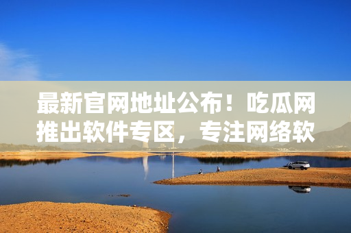 最新官网地址公布！吃瓜网推出软件专区，专注网络软件评测