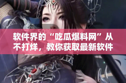软件界的“吃瓜爆料网”从不打烊，教你获取最新软件内幕！
