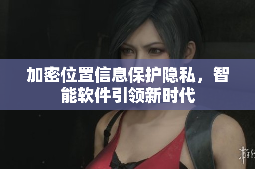 加密位置信息保护隐私，智能软件引领新时代