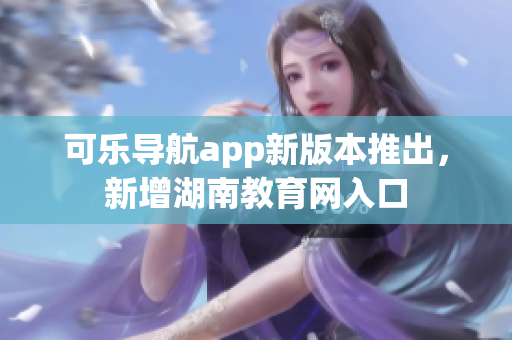 可乐导航app新版本推出，新增湖南教育网入口