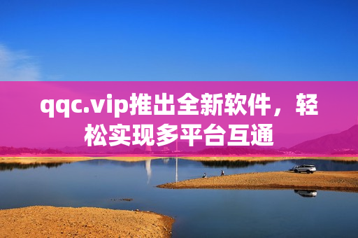 qqc.vip推出全新软件，轻松实现多平台互通