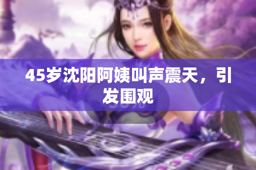 45岁沈阳阿姨叫声震天，引发围观