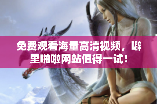 免费观看海量高清视频，噼里啪啦网站值得一试！
