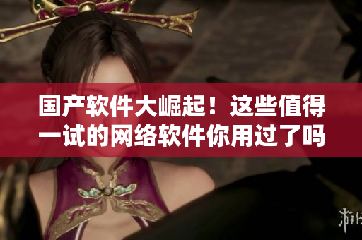 国产软件大崛起！这些值得一试的网络软件你用过了吗？