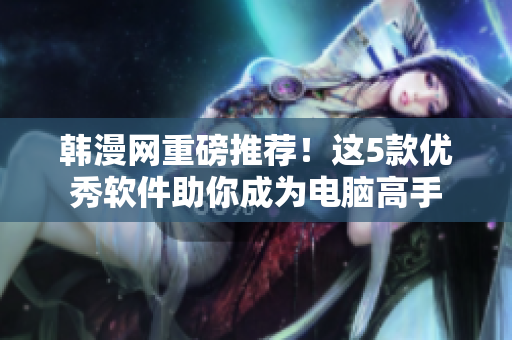 韩漫网重磅推荐！这5款优秀软件助你成为电脑高手