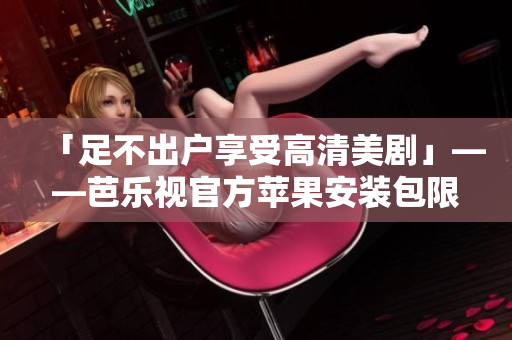「足不出户享受高清美剧」——芭乐视官方苹果安装包限时上架