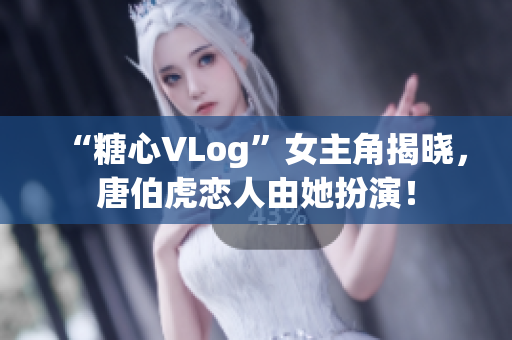 “糖心VLog”女主角揭晓，唐伯虎恋人由她扮演！